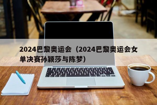 2024巴黎奥运会（2024巴黎奥运会女单决赛孙颖莎与陈梦）
